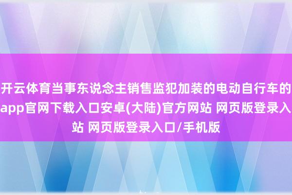 开云体育当事东说念主销售监犯加装的电动自行车的看成-开云app官网下载入口安卓(大陆)官方网站 网页版登录入口/手机版