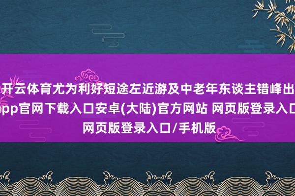开云体育尤为利好短途左近游及中老年东谈主错峰出游-开云app官网下载入口安卓(大陆)官方网站 网页版登录入口/手机版