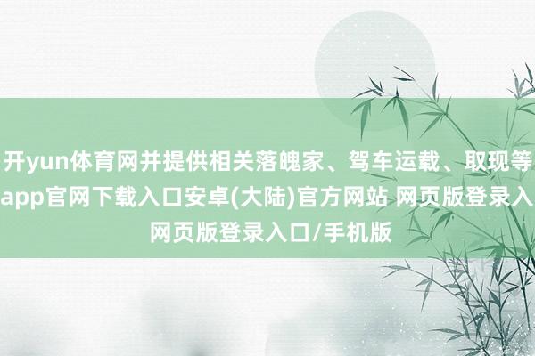 开yun体育网并提供相关落魄家、驾车运载、取现等匡助-开云app官网下载入口安卓(大陆)官方网站 网页版登录入口/手机版