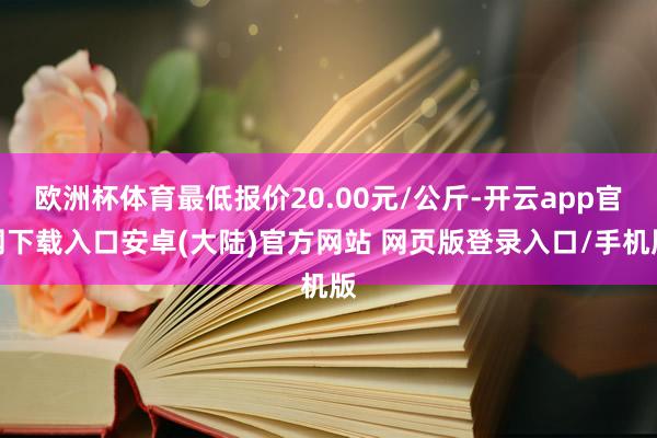欧洲杯体育最低报价20.00元/公斤-开云app官网下载入口安卓(大陆)官方网站 网页版登录入口/手机版
