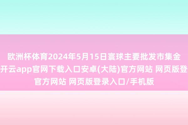 欧洲杯体育2024年5月15日寰球主要批发市集金丝枣价钱行情-开云app官网下载入口安卓(大陆)官方网站 网页版登录入口/手机版