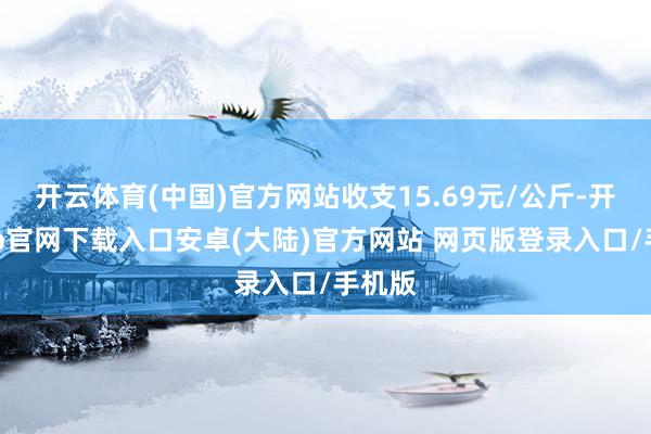 开云体育(中国)官方网站收支15.69元/公斤-开云app官网下载入口安卓(大陆)官方网站 网页版登录入口/手机版