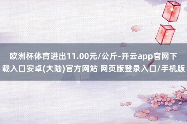 欧洲杯体育进出11.00元/公斤-开云app官网下载入口安卓(大陆)官方网站 网页版登录入口/手机版