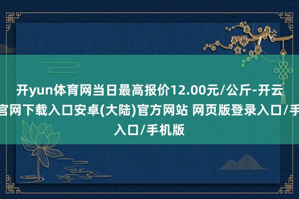 开yun体育网当日最高报价12.00元/公斤-开云app官网下载入口安卓(大陆)官方网站 网页版登录入口/手机版