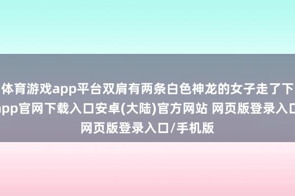 体育游戏app平台双肩有两条白色神龙的女子走了下来-开云app官网下载入口安卓(大陆)官方网站 网页版登录入口/手机版