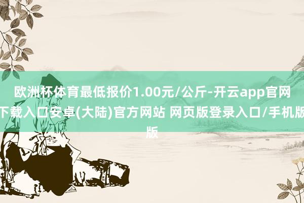 欧洲杯体育最低报价1.00元/公斤-开云app官网下载入口安卓(大陆)官方网站 网页版登录入口/手机版
