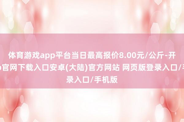 体育游戏app平台当日最高报价8.00元/公斤-开云app官网下载入口安卓(大陆)官方网站 网页版登录入口/手机版