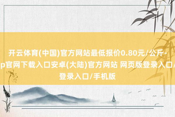 开云体育(中国)官方网站最低报价0.80元/公斤-开云app官网下载入口安卓(大陆)官方网站 网页版登录入口/手机版
