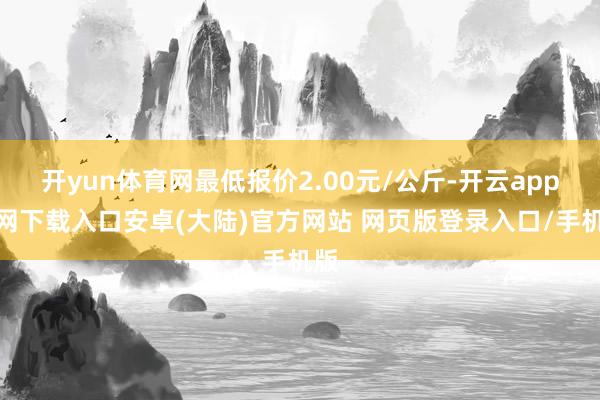 开yun体育网最低报价2.00元/公斤-开云app官网下载入口安卓(大陆)官方网站 网页版登录入口/手机版