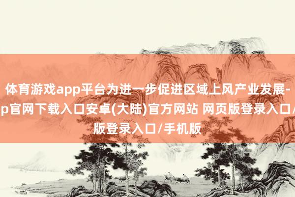 体育游戏app平台为进一步促进区域上风产业发展-开云app官网下载入口安卓(大陆)官方网站 网页版登录入口/手机版
