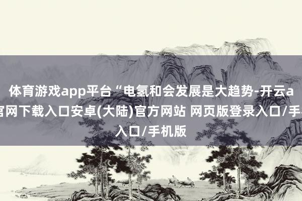 体育游戏app平台“电氢和会发展是大趋势-开云app官网下载入口安卓(大陆)官方网站 网页版登录入口/手机版