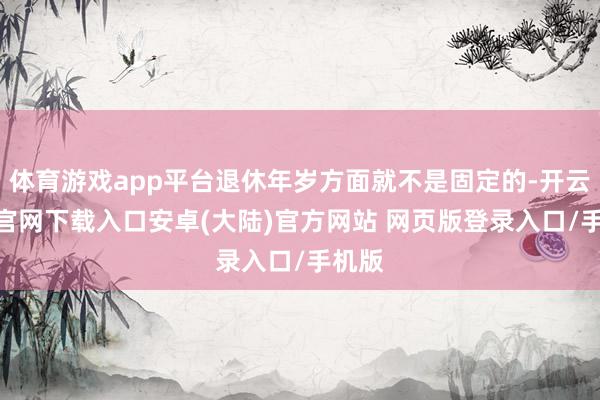 体育游戏app平台退休年岁方面就不是固定的-开云app官网下载入口安卓(大陆)官方网站 网页版登录入口/手机版