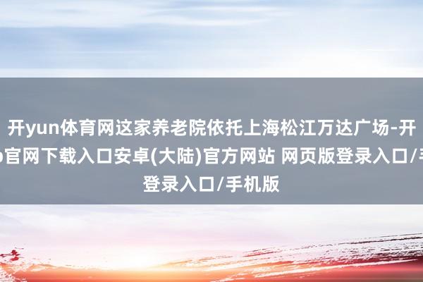 开yun体育网这家养老院依托上海松江万达广场-开云app官网下载入口安卓(大陆)官方网站 网页版登录入口/手机版