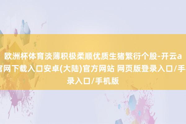 欧洲杯体育淡薄积极柔顺优质生猪繁衍个股-开云app官网下载入口安卓(大陆)官方网站 网页版登录入口/手机版