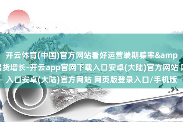 开云体育(中国)官方网站看好运营端期骗率&收益提高以及制造端出货增长-开云app官网下载入口安卓(大陆)官方网站 网页版登录入口/手机版