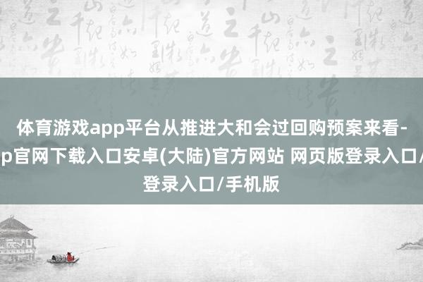 体育游戏app平台　　从推进大和会过回购预案来看-开云app官网下载入口安卓(大陆)官方网站 网页版登录入口/手机版