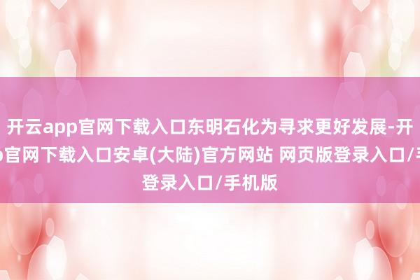 开云app官网下载入口东明石化为寻求更好发展-开云app官网下载入口安卓(大陆)官方网站 网页版登录入口/手机版