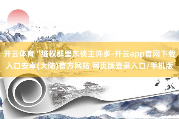 开云体育“维权群里东谈主许多-开云app官网下载入口安卓(大陆)官方网站 网页版登录入口/手机版