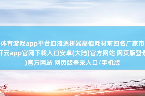 体育游戏app平台血液透析器高值耗材前四名厂家市占比79.5%-开云app官网下载入口安卓(大陆)官方网站 网页版登录入口/手机版