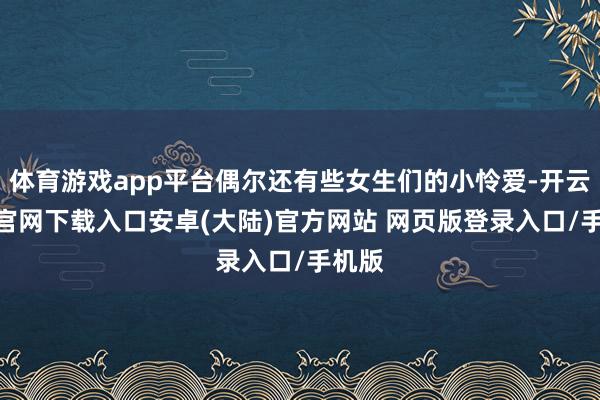 体育游戏app平台偶尔还有些女生们的小怜爱-开云app官网下载入口安卓(大陆)官方网站 网页版登录入口/手机版