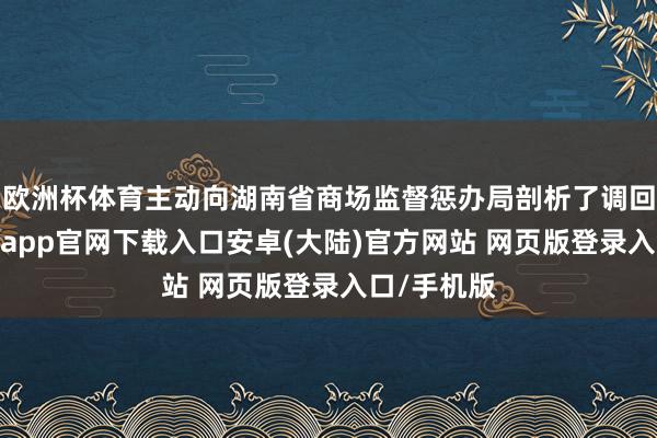 欧洲杯体育主动向湖南省商场监督惩办局剖析了调回经营-开云app官网下载入口安卓(大陆)官方网站 网页版登录入口/手机版