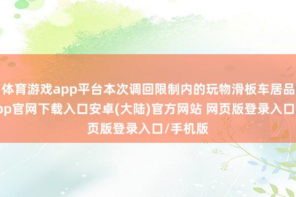 体育游戏app平台本次调回限制内的玩物滑板车居品-开云app官网下载入口安卓(大陆)官方网站 网页版登录入口/手机版