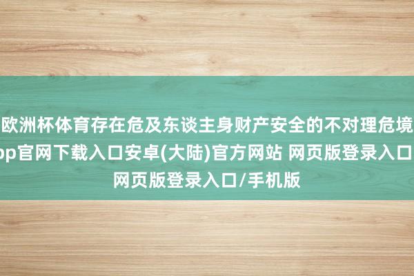 欧洲杯体育存在危及东谈主身财产安全的不对理危境-开云app官网下载入口安卓(大陆)官方网站 网页版登录入口/手机版