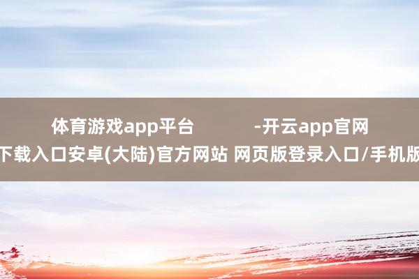 体育游戏app平台            -开云app官网下载入口安卓(大陆)官方网站 网页版登录入口/手机版