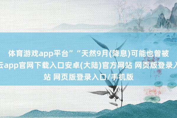 体育游戏app平台”“天然9月(降息)可能也曾被有计划-开云app官网下载入口安卓(大陆)官方网站 网页版登录入口/手机版