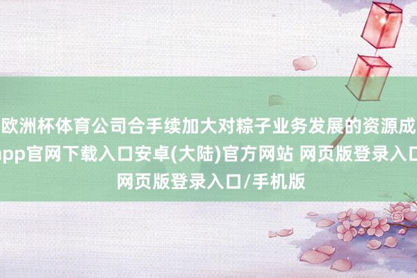 欧洲杯体育公司合手续加大对粽子业务发展的资源成就-开云app官网下载入口安卓(大陆)官方网站 网页版登录入口/手机版