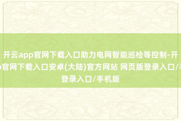 开云app官网下载入口助力电网智能巡检等控制-开云app官网下载入口安卓(大陆)官方网站 网页版登录入口/手机版