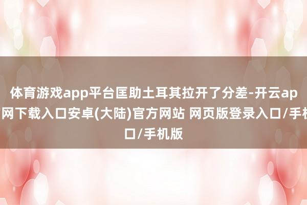 体育游戏app平台匡助土耳其拉开了分差-开云app官网下载入口安卓(大陆)官方网站 网页版登录入口/手机版