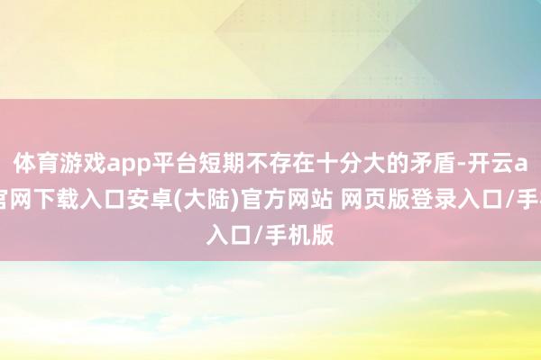 体育游戏app平台短期不存在十分大的矛盾-开云app官网下载入口安卓(大陆)官方网站 网页版登录入口/手机版