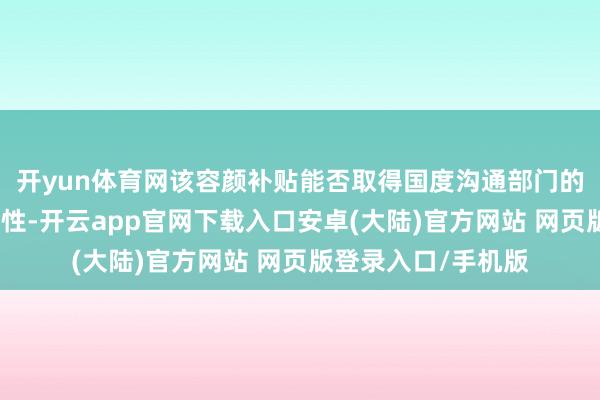 开yun体育网该容颜补贴能否取得国度沟通部门的批准尚存在不笃定性-开云app官网下载入口安卓(大陆)官方网站 网页版登录入口/手机版