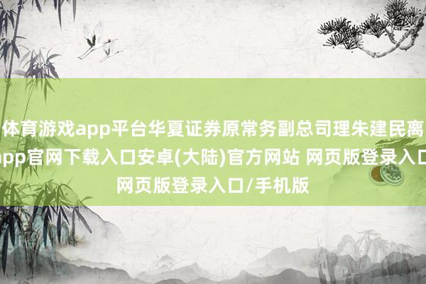 体育游戏app平台华夏证券原常务副总司理朱建民离任-开云app官网下载入口安卓(大陆)官方网站 网页版登录入口/手机版
