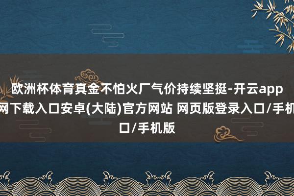 欧洲杯体育真金不怕火厂气价持续坚挺-开云app官网下载入口安卓(大陆)官方网站 网页版登录入口/手机版