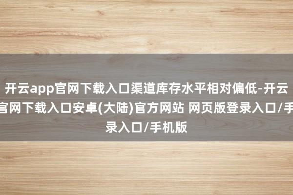 开云app官网下载入口渠道库存水平相对偏低-开云app官网下载入口安卓(大陆)官方网站 网页版登录入口/手机版