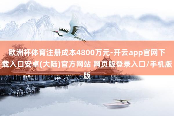 欧洲杯体育注册成本4800万元-开云app官网下载入口安卓(大陆)官方网站 网页版登录入口/手机版