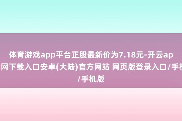 体育游戏app平台正股最新价为7.18元-开云app官网下载入口安卓(大陆)官方网站 网页版登录入口/手机版