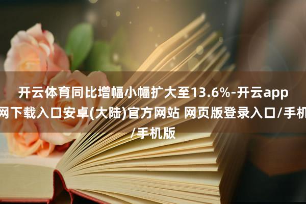 开云体育同比增幅小幅扩大至13.6%-开云app官网下载入口安卓(大陆)官方网站 网页版登录入口/手机版