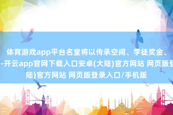 体育游戏app平台名堂将以传承空间、学徒奖金、产业扶执等举措-开云app官网下载入口安卓(大陆)官方网站 网页版登录入口/手机版