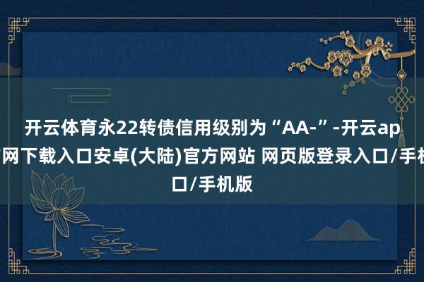开云体育永22转债信用级别为“AA-”-开云app官网下载入口安卓(大陆)官方网站 网页版登录入口/手机版