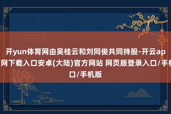 开yun体育网由吴桂云和刘同俊共同持股-开云app官网下载入口安卓(大陆)官方网站 网页版登录入口/手机版