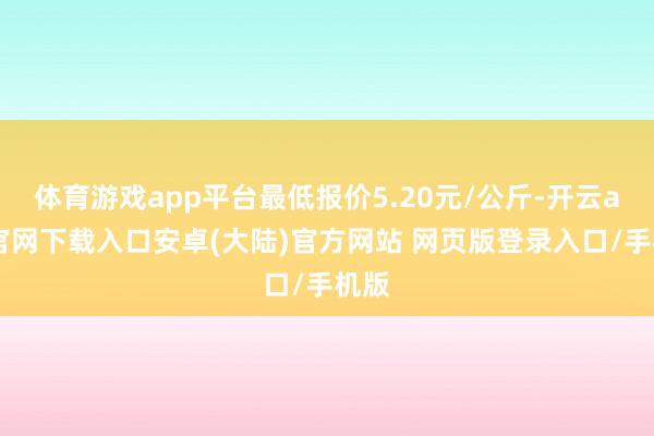 体育游戏app平台最低报价5.20元/公斤-开云app官网下载入口安卓(大陆)官方网站 网页版登录入口/手机版