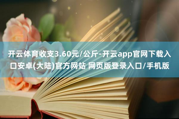 开云体育收支3.60元/公斤-开云app官网下载入口安卓(大陆)官方网站 网页版登录入口/手机版