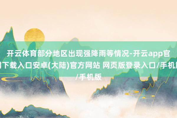 开云体育部分地区出现强降雨等情况-开云app官网下载入口安卓(大陆)官方网站 网页版登录入口/手机版