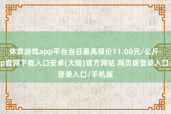 体育游戏app平台当日最高报价11.00元/公斤-开云app官网下载入口安卓(大陆)官方网站 网页版登录入口/手机版
