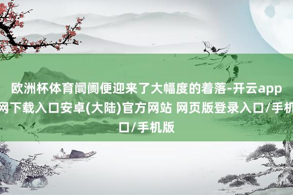 欧洲杯体育阛阓便迎来了大幅度的着落-开云app官网下载入口安卓(大陆)官方网站 网页版登录入口/手机版