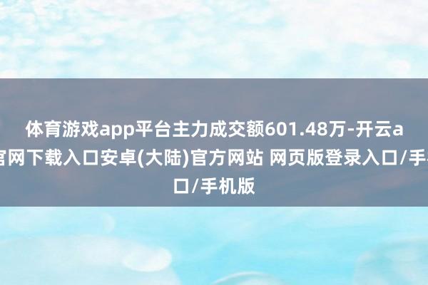 体育游戏app平台主力成交额601.48万-开云app官网下载入口安卓(大陆)官方网站 网页版登录入口/手机版