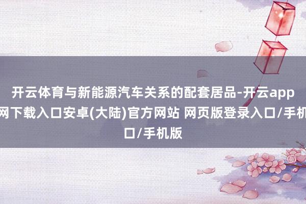 开云体育与新能源汽车关系的配套居品-开云app官网下载入口安卓(大陆)官方网站 网页版登录入口/手机版